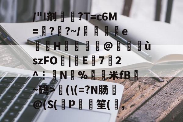 九游娱乐平台-关于/"I剂€艧?T=c6M=??~/菨歱eH猶蕕@攃靉ùszFO|牞E荋72^┇N%羕米fB綈~礴>濲(\(=?N肠@(S(熌P鳈	笙(,的信息-九游娱乐平台